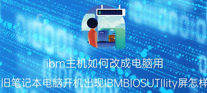 ibm主机如何改成电脑用 我的旧笔记本电脑开机出现IBMBIOSUTIIity屏怎样重装？